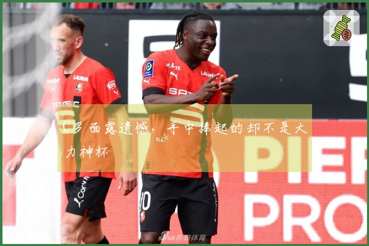 C罗面露遗憾，手中捧起的却不是大力神杯