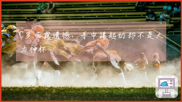 C罗面露遗憾，手中捧起的却不是大力神杯
