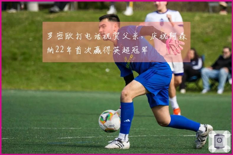 罗密欧打电话祝贺父亲，庆祝阿森纳22年首次赢得英超冠军